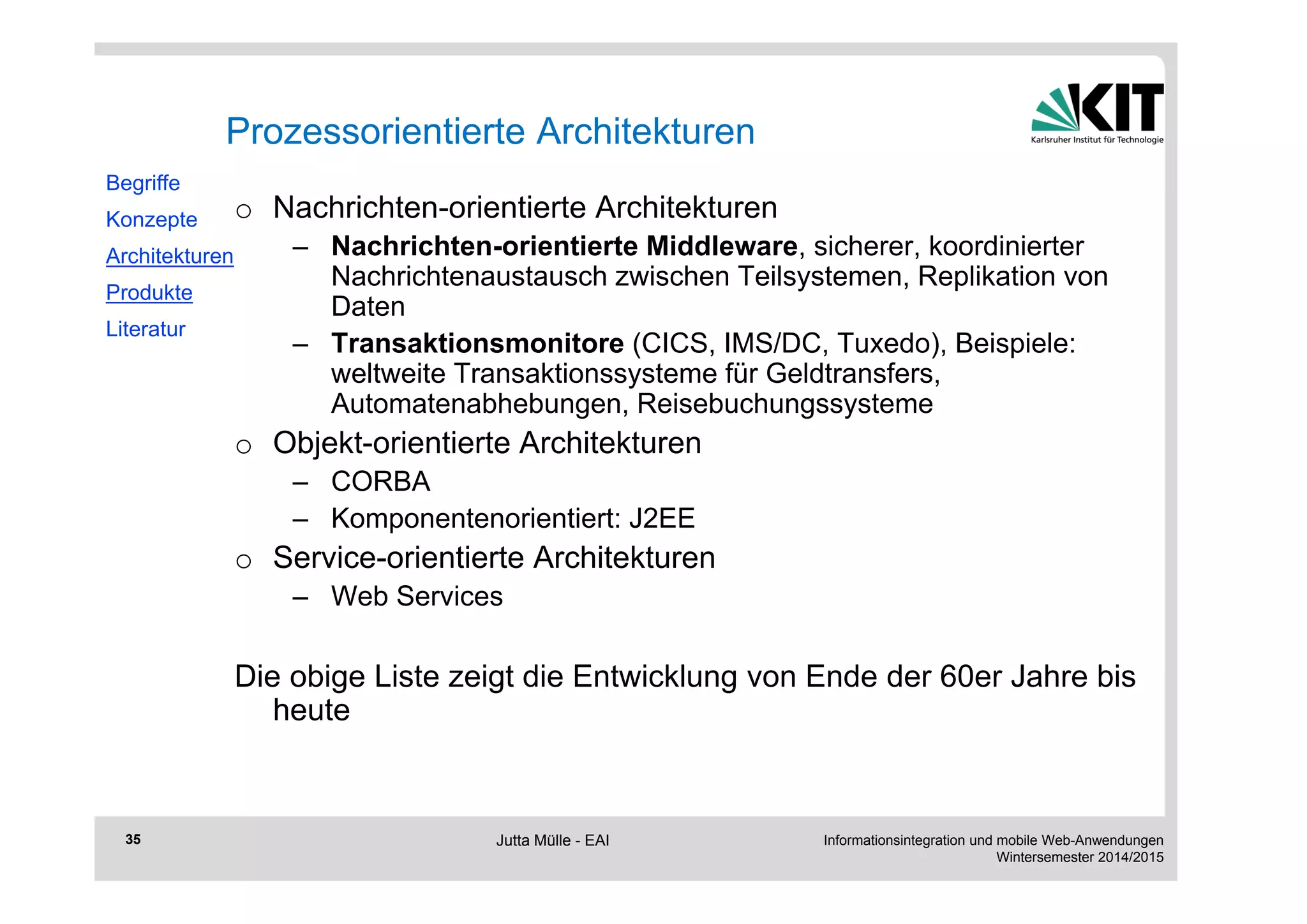 Informationsintegration und mobile Web-Anwendungen 
Wintersemester 2014/2015 
35 
Prozessorientierte Architekturen 
o Nachrichten-orientierte Architekturen 
– Nachrichten-orientierte Middleware, sicherer, koordinierter 
Nachrichtenaustausch zwischen Teilsystemen, Replikation von 
Daten 
– Transaktionsmonitore (CICS, IMS/DC, Tuxedo), Beispiele: 
weltweite Transaktionssysteme für Geldtransfers, 
Automatenabhebungen, Reisebuchungssysteme 
o Objekt-orientierte Architekturen 
– CORBA 
– Komponentenorientiert: J2EE 
o Service-orientierte Architekturen 
– Web Services 
Die obige Liste zeigt die Entwicklung von Ende der 60er Jahre bis 
heute 
Begriffe 
Konzepte 
Architekturen 
Produkte 
Literatur 
Jutta Mülle - EAI 
 