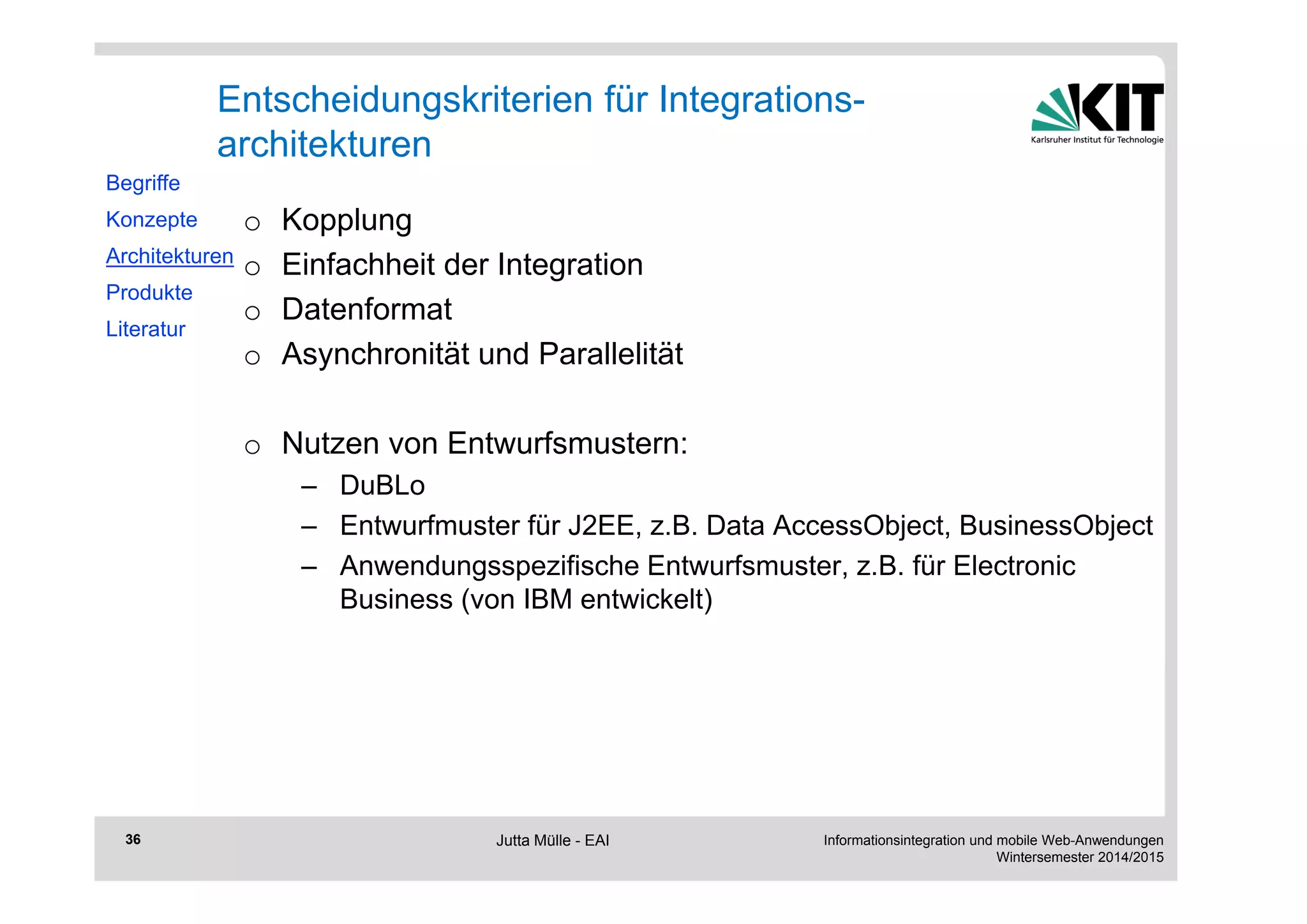 Informationsintegration und mobile Web-Anwendungen 
Wintersemester 2014/2015 
36 
Entscheidungskriterien für Integrations-architekturen 
o Kopplung 
o Einfachheit der Integration 
o Datenformat 
o Asynchronität und Parallelität 
o Nutzen von Entwurfsmustern: 
– DuBLo 
– Entwurfmuster für J2EE, z.B. Data AccessObject, BusinessObject 
– Anwendungsspezifische Entwurfsmuster, z.B. für Electronic 
Business (von IBM entwickelt) 
Begriffe 
Konzepte 
Architekturen 
Produkte 
Literatur 
Jutta Mülle - EAI 
 