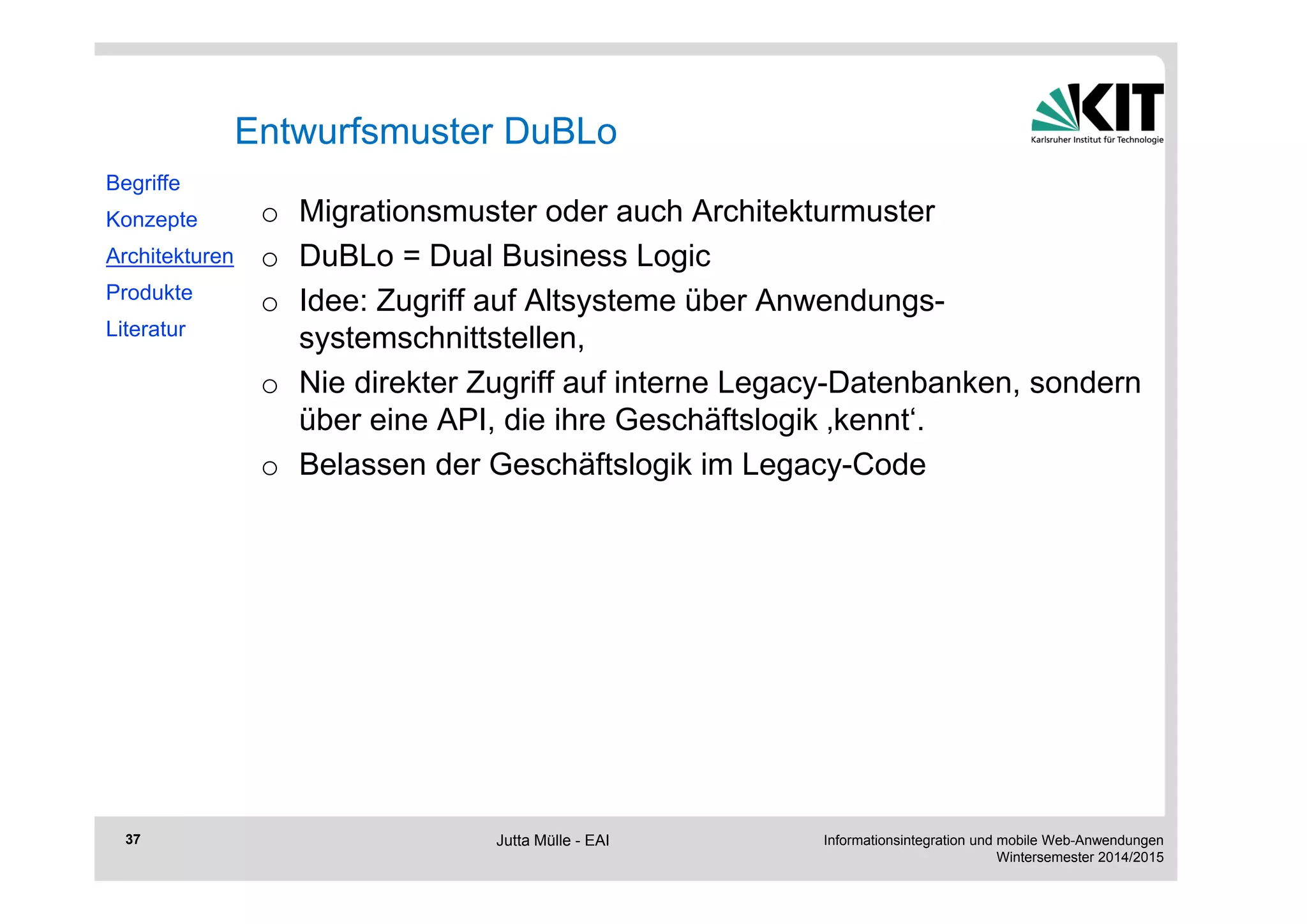 Informationsintegration und mobile Web-Anwendungen 
Wintersemester 2014/2015 
37 
Entwurfsmuster DuBLo 
o Migrationsmuster oder auch Architekturmuster 
o DuBLo = Dual Business Logic 
o Idee: Zugriff auf Altsysteme über Anwendungs-systemschnittstellen, 
o Nie direkter Zugriff auf interne Legacy-Datenbanken, sondern 
über eine API, die ihre Geschäftslogik ‚kennt‘. 
o Belassen der Geschäftslogik im Legacy-Code 
Begriffe 
Konzepte 
Architekturen 
Produkte 
Literatur 
Jutta Mülle - EAI 
 