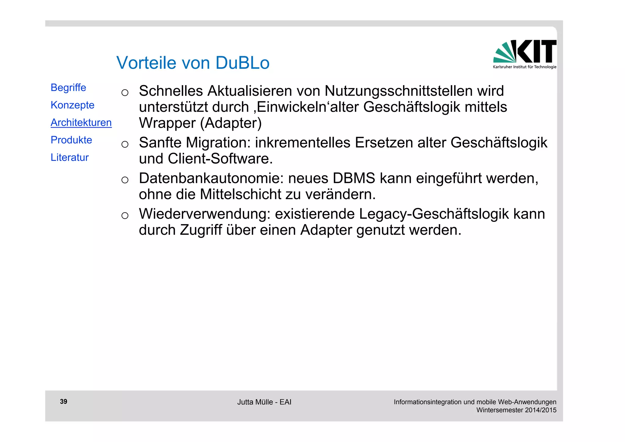 Informationsintegration und mobile Web-Anwendungen 
Wintersemester 2014/2015 
39 
Vorteile von DuBLo 
o Schnelles Aktualisieren von Nutzungsschnittstellen wird 
unterstützt durch ‚Einwickeln‘alter Geschäftslogik mittels 
Wrapper (Adapter) 
o Sanfte Migration: inkrementelles Ersetzen alter Geschäftslogik 
und Client-Software. 
o Datenbankautonomie: neues DBMS kann eingeführt werden, 
ohne die Mittelschicht zu verändern. 
o Wiederverwendung: existierende Legacy-Geschäftslogik kann 
durch Zugriff über einen Adapter genutzt werden. 
Begriffe 
Konzepte 
Architekturen 
Produkte 
Literatur 
Jutta Mülle - EAI 
 