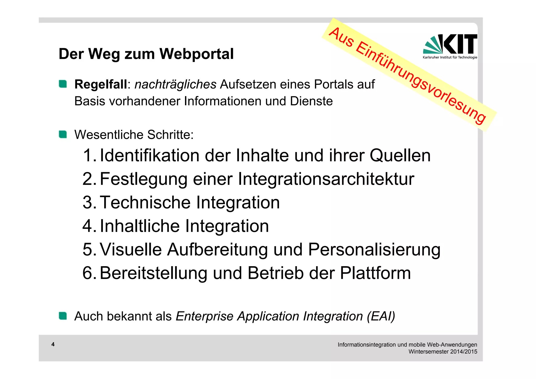 Informationsintegration und mobile Web-Anwendungen 
Wintersemester 2014/2015 
4 
Der Weg zum Webportal 
Regelfall: nachträgliches Aufsetzen eines Portals auf 
Basis vorhandener Informationen und Dienste 
Wesentliche Schritte: 
1. Identifikation der Inhalte und ihrer Quellen 
2. Festlegung einer Integrationsarchitektur 
3. Technische Integration 
4. Inhaltliche Integration 
5. Visuelle Aufbereitung und Personalisierung 
6. Bereitstellung und Betrieb der Plattform 
Auch bekannt als Enterprise Application Integration (EAI) 
 