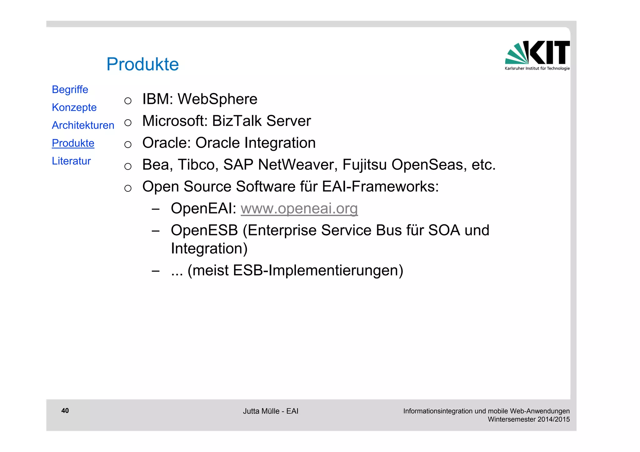 Informationsintegration und mobile Web-Anwendungen 
Wintersemester 2014/2015 
40 
Produkte 
o IBM: WebSphere 
o Microsoft: BizTalk Server 
o Oracle: Oracle Integration 
o Bea, Tibco, SAP NetWeaver, Fujitsu OpenSeas, etc. 
o Open Source Software für EAI-Frameworks: 
– OpenEAI: www.openeai.org 
– OpenESB (Enterprise Service Bus für SOA und 
Integration) 
– ... (meist ESB-Implementierungen) 
Begriffe 
Konzepte 
Architekturen 
Produkte 
Literatur 
Jutta Mülle - EAI 
 