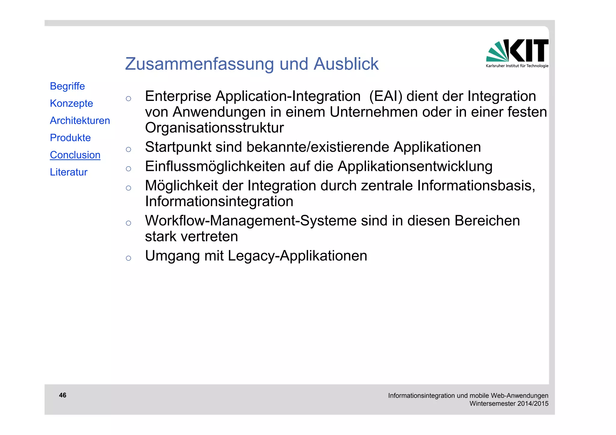 Informationsintegration und mobile Web-Anwendungen 
Wintersemester 2014/2015 
46 
Zusammenfassung und Ausblick 
o Enterprise Application-Integration (EAI) dient der Integration 
von Anwendungen in einem Unternehmen oder in einer festen 
Organisationsstruktur 
o Startpunkt sind bekannte/existierende Applikationen 
o Einflussmöglichkeiten auf die Applikationsentwicklung 
o Möglichkeit der Integration durch zentrale Informationsbasis, 
Informationsintegration 
o Workflow-Management-Systeme sind in diesen Bereichen 
stark vertreten 
o Umgang mit Legacy-Applikationen 
Begriffe 
Konzepte 
Architekturen 
Produkte 
Conclusion 
Literatur 
 