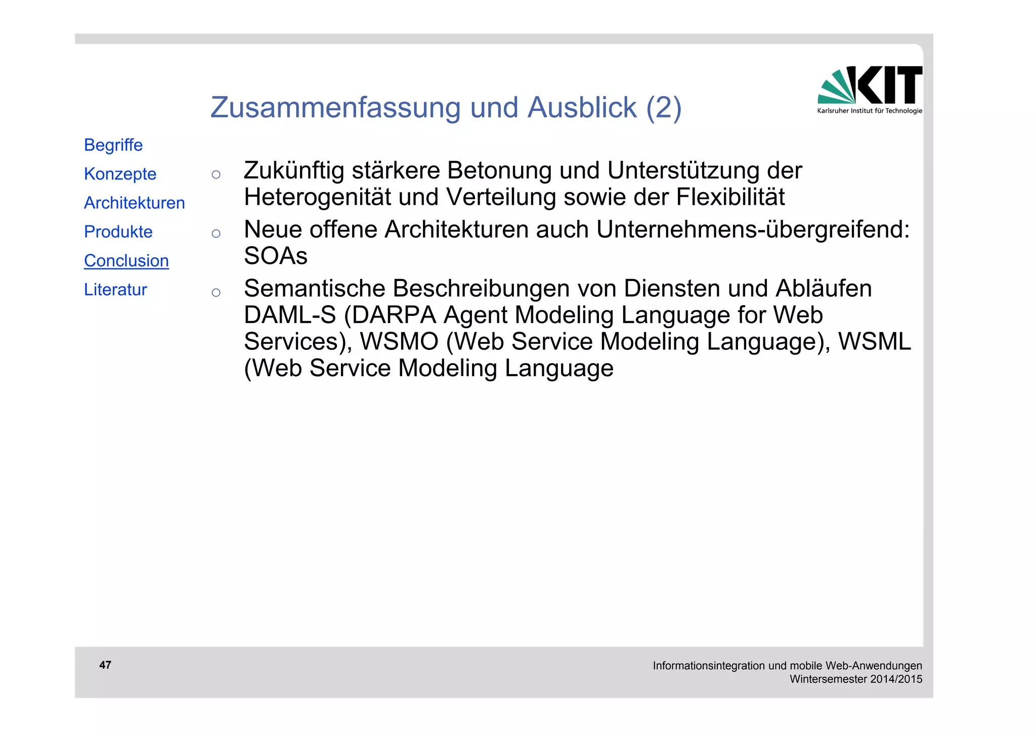 Informationsintegration und mobile Web-Anwendungen 
Wintersemester 2014/2015 
47 
Zusammenfassung und Ausblick (2) 
o Zukünftig stärkere Betonung und Unterstützung der 
Heterogenität und Verteilung sowie der Flexibilität 
o Neue offene Architekturen auch Unternehmens-übergreifend: 
SOAs 
o Semantische Beschreibungen von Diensten und Abläufen 
DAML-S (DARPA Agent Modeling Language for Web 
Services), WSMO (Web Service Modeling Language), WSML 
(Web Service Modeling Language 
Begriffe 
Konzepte 
Architekturen 
Produkte 
Conclusion 
Literatur 
 