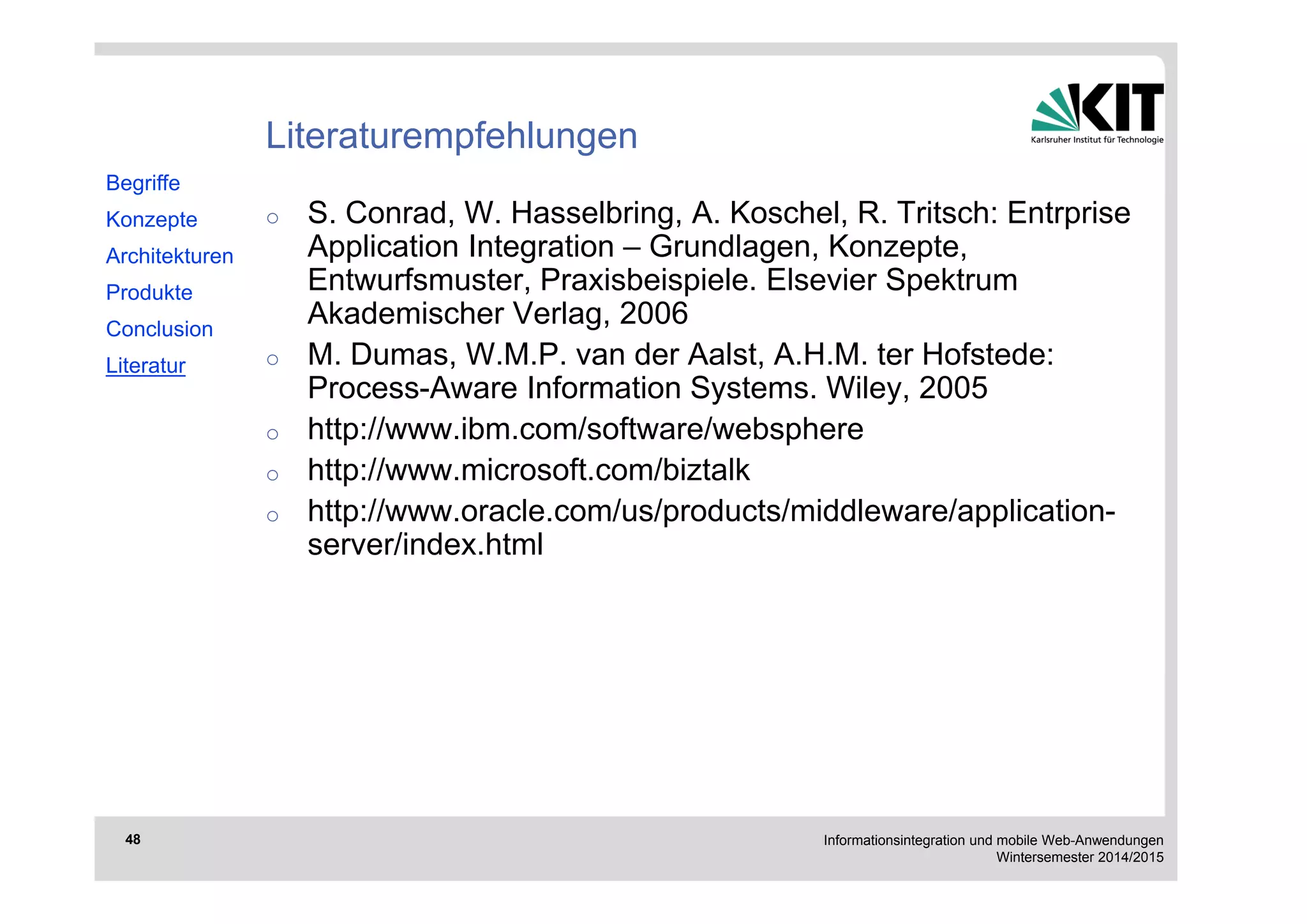 Informationsintegration und mobile Web-Anwendungen 
Wintersemester 2014/2015 
48 
Literaturempfehlungen 
o S. Conrad, W. Hasselbring, A. Koschel, R. Tritsch: Entrprise 
Application Integration – Grundlagen, Konzepte, 
Entwurfsmuster, Praxisbeispiele. Elsevier Spektrum 
Akademischer Verlag, 2006 
o M. Dumas, W.M.P. van der Aalst, A.H.M. ter Hofstede: 
Process-Aware Information Systems. Wiley, 2005 
o http://www.ibm.com/software/websphere 
o http://www.microsoft.com/biztalk 
o http://www.oracle.com/us/products/middleware/application-server/ 
index.html 
Begriffe 
Konzepte 
Architekturen 
Produkte 
Conclusion 
Literatur 

