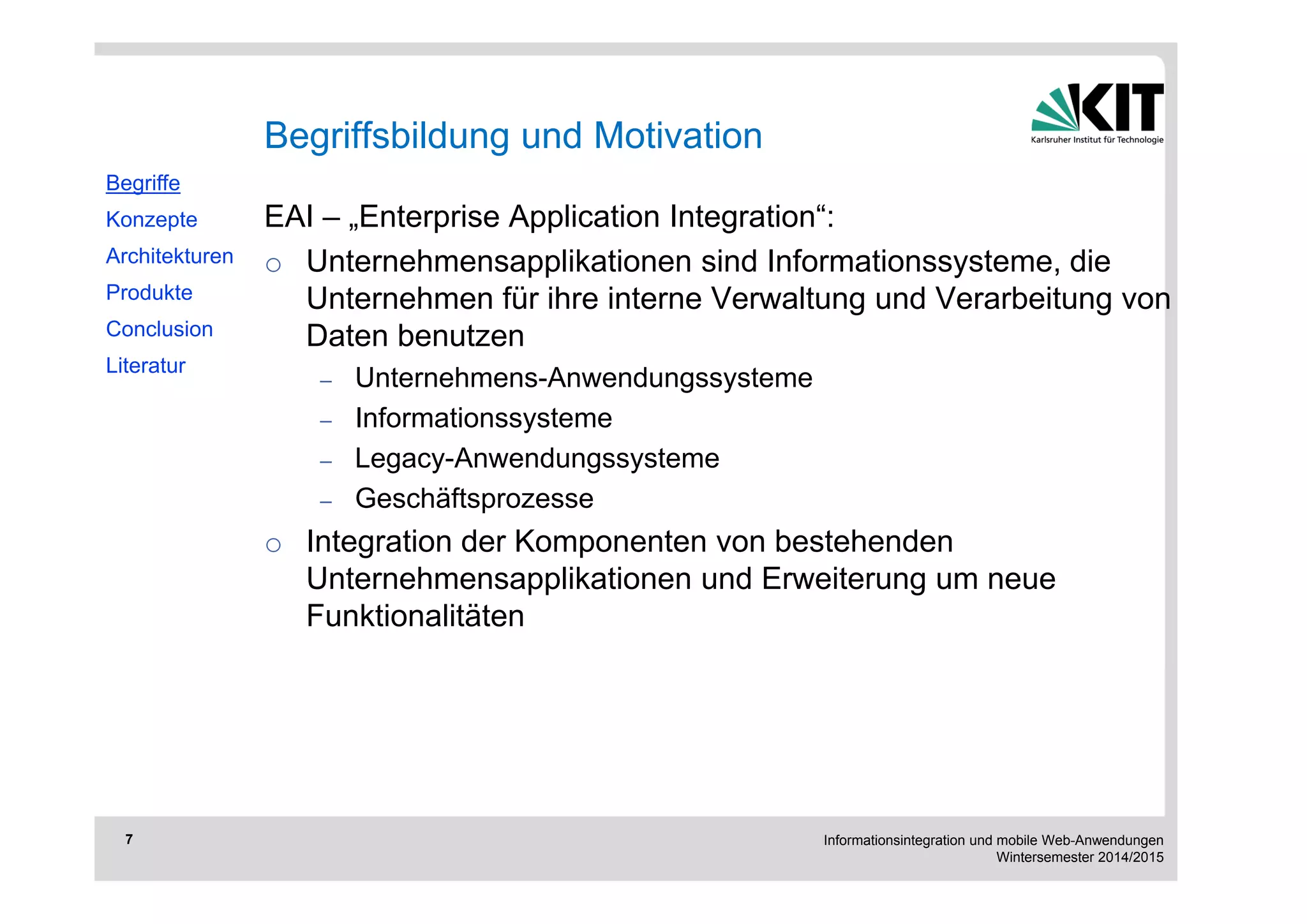 Informationsintegration und mobile Web-Anwendungen 
Wintersemester 2014/2015 
7 
EAI – „Enterprise Application Integration“: 
o Unternehmensapplikationen sind Informationssysteme, die 
Unternehmen für ihre interne Verwaltung und Verarbeitung von 
Daten benutzen 
– Unternehmens-Anwendungssysteme 
– Informationssysteme 
– Legacy-Anwendungssysteme 
– Geschäftsprozesse 
o Integration der Komponenten von bestehenden 
Unternehmensapplikationen und Erweiterung um neue 
Funktionalitäten 
Begriffe 
Konzepte 
Architekturen 
Produkte 
Conclusion 
Literatur 
Begriffsbildung und Motivation 
 