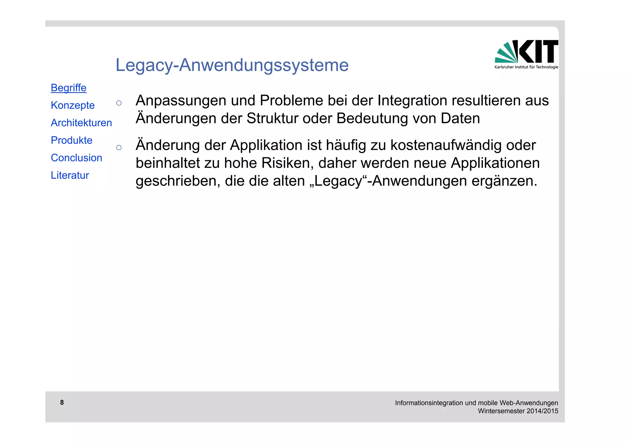 Informationsintegration und mobile Web-Anwendungen 
Wintersemester 2014/2015 
8 
Legacy-Anwendungssysteme 
o Anpassungen und Probleme bei der Integration resultieren aus 
Änderungen der Struktur oder Bedeutung von Daten 
o Änderung der Applikation ist häufig zu kostenaufwändig oder 
beinhaltet zu hohe Risiken, daher werden neue Applikationen 
geschrieben, die die alten „Legacy“-Anwendungen ergänzen. 
Begriffe 
Konzepte 
Architekturen 
Produkte 
Conclusion 
Literatur 
 
