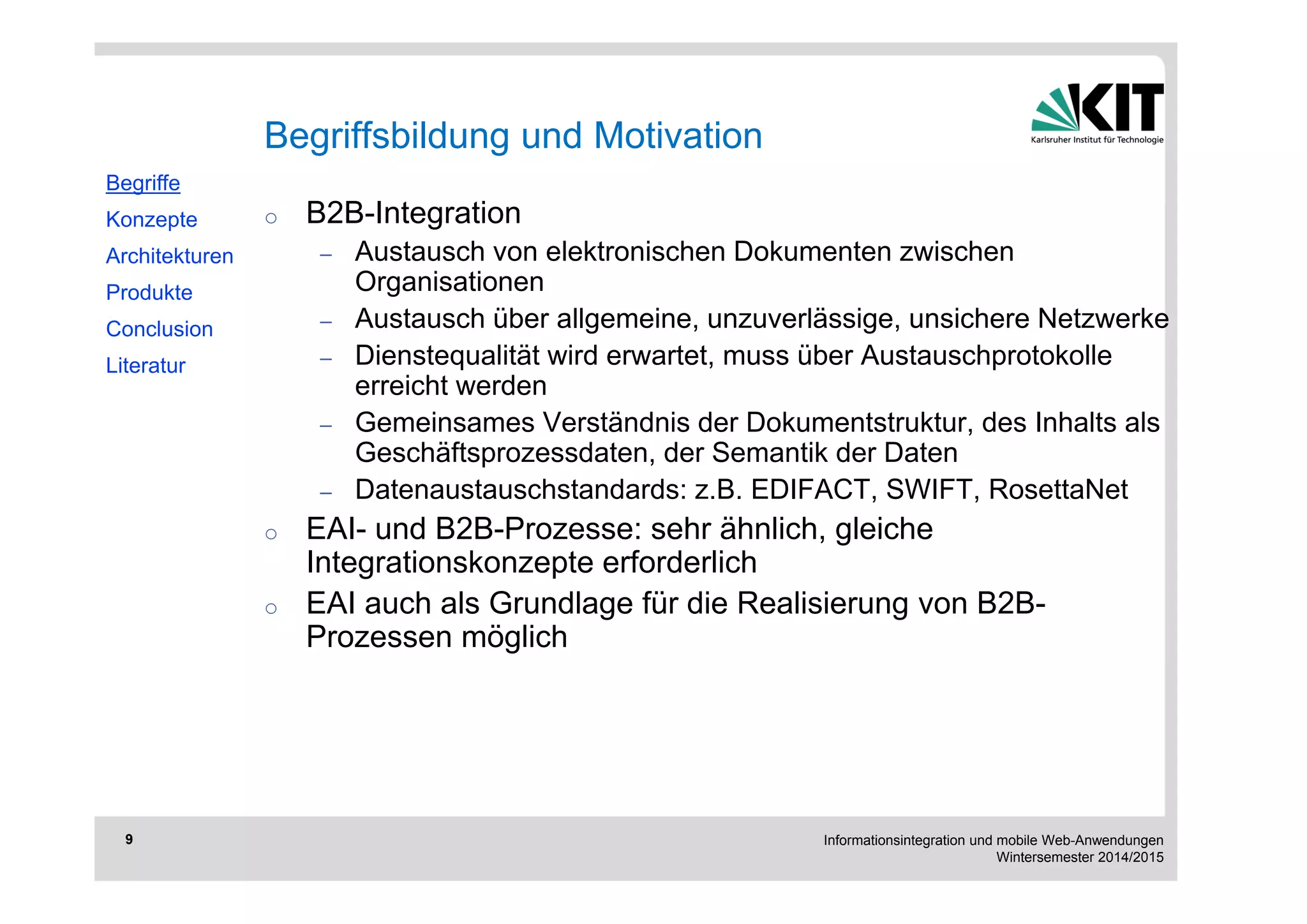 Informationsintegration und mobile Web-Anwendungen 
Wintersemester 2014/2015 
9 
o B2B-Integration 
– Austausch von elektronischen Dokumenten zwischen 
Organisationen 
– Austausch über allgemeine, unzuverlässige, unsichere Netzwerke 
– Dienstequalität wird erwartet, muss über Austauschprotokolle 
erreicht werden 
– Gemeinsames Verständnis der Dokumentstruktur, des Inhalts als 
Geschäftsprozessdaten, der Semantik der Daten 
– Datenaustauschstandards: z.B. EDIFACT, SWIFT, RosettaNet 
o EAI- und B2B-Prozesse: sehr ähnlich, gleiche 
Integrationskonzepte erforderlich 
o EAI auch als Grundlage für die Realisierung von B2B-Prozessen 
möglich 
Begriffe 
Konzepte 
Architekturen 
Produkte 
Conclusion 
Literatur 
Begriffsbildung und Motivation 
 