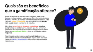 10
Quais são os benefícios
que a gamificação oferece?
Aplicar a gamificação nos processos rotineiros pode trazer
diversas vantagens para a sua empresa. Com elementos de jogos
durante o trabalho, as pessoas enfrentam os desafios do dia a dia
com mais prazer e facilidade. Isso tende a gerar uma relação
mais saudável com o ambiente de trabalho.
Além disso, a gamificação desperta curiosidade, engaja e
compromete os colaboradores, faz com que eles tenham um
sentimento de conquista muito maior em relação as suas tarefas.
Ela torna o aprendizado rápido e deixa as atividades menos
maçantes.
A gamificação também promove a interatividade entre os
colaboradores e melhora o trabalho em equipe. Com ela, você
consegue medir o desempenho dos profissionais de maneira
mais simples.
?
 