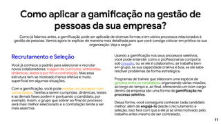 11
Como aplicar a gamificação na gestão de
pessoas da sua empresa?
Como já falamos antes, a gamificação pode ser aplicada de diversas formas e em vários processos relacionados à
gestão de pessoas. Vamos agora te explicar de maneira mais detalhada para que você consiga colocar em prática na sua
organização. Veja a seguir:
Recrutamento e Seleção
Você já conhece o padrão para selecionar e recrutar
novos colaboradores: triagem de currículos, entrevistas,
dinâmicas, testes e por fim a contratação. Mas essa
estrutura tem se mostrado menos efetiva e muito
superficial em algumas situações.
Com a gamificação, você pode montar um processo com
várias etapas. Tarefas a serem cumpridas, dinâmicas, testes
e as demais fases podem ir pontuando o candidato, por
exemplo. Assim, o grupo que sobrar ao final do processo
será mais melhor selecionado e a contratação tende a ser
mais assertiva.
Usando a gamificação nos seus processos seletivos,
você pode entender como o profissional se comporta
sob pressão, ou se ele é colaborativo, se trabalha bem
em grupo, se sua capacidade criativa é boa, se ele sabe
resolver problemas de forma estratégica.
Programas de trainee que elaboram uma espécie de
gincana entre os candidatos, organizando várias missões
ao longo do tempo e, ao final, oferecendo um bom cargo
dentro da empresa são uma forma de gamificação no
processo seletivo.
Dessa forma, você conseguirá conhecer cada candidato
melhor, além de engajá-lo desde o recrutamento e
seleção. Isso fará com que a ele já se sinta motivado pelo
trabalho antes mesmo de ser contratado.
 