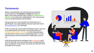 12
Treinamento
Aplicar a gamificação nos treinamentos da empresa
é uma boa forma de otimizar o tempo de cada um
deles, diminuindo também seus custos e aumentando a
aderência por parte dos colaboradores. Isso tudo porque
a forma de aprendizado será facilitada.
Vamos pensar em uma situação de treinamento com
gamificação. Os colaboradores precisam aprender sobre
metodologia DISC, por exemplo.
Então, ao invés de colocar pessoas falando sobre o assunto
e os colaboradores escutando, você pode pensar em
missões relacionadas ao tema. Um dia você pede para
que eles falem sobre o que é metodologia DISC, no outro
você pede para que eles apresentem aplicações e por aí
vai.
Você deve programar as entregas e dar pontuações para,
no final, oferecer uma recompensa para o profissional que
tiver conseguido mais pontos. Isso pode ser feito de forma
individual ou em grupo.
 
