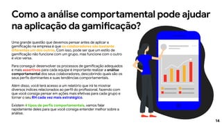 14
Como a análise comportamental pode ajudar
na aplicação da gamificação?
Uma grande questão que devemos pensar antes de aplicar a
gamificação na empresa é que os colaboradores são bastante
diferentes um dos outros. Com isso, pode ser que um estilo de
gamificação não funcione com um grupo, mas funcione com o outro
e vice-versa.
Para conseguir desenvolver os processos de gamificação adequados
e mais assertivos para cada equipe é importante realizar a análise
comportamental dos seus colaboradores, descobrindo quais são os
seus perfis dominantes e suas tendências comportamentais.
Além disso, você terá acesso a um relatório que irá te mostrar
diversos índices relacionados ao perfil do profissional, fazendo com
que você consiga pensar em ações mais efetivas para cada grupo e
tornar o seu RH cada vez mais estratégico.
Existem 4 tipos de perfis comportamentais, vamos falar
rapidamente deles para que você consiga entender melhor sobre a
análise.
 