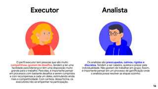 16
Executor Analista
O perfil executor tem pessoas que são muito
competitivas, gostam de desafios, tendem a ter uma
facilidade para liderança e têm uma disposição muito
grande para o trabalho. Para elas, é importante pensar
em processos com bastante desafios a serem cumpridos
e com recompensas a cada um deles, estimulando ainda
mais a competitividade. Com certeza, dessa forma, os
executores irão se empenhar na participação.
Os analistas são preocupados, calmos, rígidos e
discretos. Tendem a ser calados, quietos e prezar pela
individualidade. Não gostam de trabalhar em grupo. Assim,
é importante pensar em um processo de gamificação onde
o analista possa resolver as etapas sozinho.
 