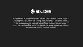 18
A Solides é uma HR Tech especialista em Gestão Comportamental e People Analytics.
Fundada em 2010, a Solides traz inovação e tecnologia para o mercado brasileiro,
impactando e mudando o cenário de gestão de pessoas, com o objetivo de levar mais
resultados estratégicos para o RH. A startup vem ganhando mercado e hoje
possui mais de 3 mil clientes ativos usando a Gestão Comportamental para aumentar
a produtividade e reduzir custos da empresa.
Conheça mais sobre a Solides
 