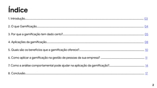 2
Índice
1. Introdução........................................................................................................................................................................................ 03
2. O que Gamificação...................................................................................................................................................................... 04
3. Por que a gamificação tem dado certo?.............................................................................................................................. 05
4. Aplicações da gamificação....................................................................................................................................................... 08
5. Quais são os benefícios que a gamificação oferece?..................................................................................................... 10
6. Como aplicar a gamificação na gestão de pessoas da sua empresa? .................................................................... 11
7. Como a análise comportamental pode ajudar na aplicação da gamificação?....................................................... 14
8. Conclusão......................................................................................................................................................................................... 17
 