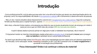 3
Introdução
Como profissional de RH, você já sabe que esse setor tem uma série de funções que devem ser desempenhadas dentro da
empresa, certo? As responsabilidades vão desde o recrutamento e seleção até o treinamento e desenvolvimento de pessoas.
Mas um dos maiores desafios desse departamento costuma ser o engajamento dos colaboradores. Segundo a pesquisa
“Tendências Mundiais para o Capital Humano”, apenas 13% dos profissionais estão realmente engajados em suas funções.
Além disso, a Revista Forbes realizou uma pesquisa que detectou que os jovens atualmente trocam de emprego em média 3
vezes por ano e que, em 2020, eles vão compor 40% do mercado de trabalho.
A partir desses dados é preciso pensar em algo para mudar a realidade nas empresas, não é mesmo?
É impossível manter as mesmas metodologias usadas antes para a geração atual, é necessário inovar para conseguir
reter os talentos e satisfazê-los em sua jornada profissional.
Foi assim que decidimos falar sobre Gamificação, ela é uma metodologia que tem dado certo em diversos segmentos
do mercado, como educação, saúde, marketing e também no RH. Com ela, é possível criar um maior engajamento e
aumentar a motivação dos profissionais.
Ficou interessado? Então é só continuar a leitura do material!
 