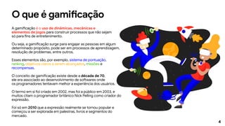 4
O que é gamificação
A gamificação é o uso de dinâmicas, mecânicas e
elementos de jogos para construir processos que não sejam
só para fins de entretenimento.
Ou seja, a gamificação surge para engajar as pessoas em algum
determinado propósito, pode ser em processos de aprendizagem,
resolução de problemas, entre outros.
Esses elementos são, por exemplo, sistema de pontuação,
ranking, objetivos claros a serem alcançados, missões e
recompensas.
O conceito de gamificação existe desde a década de 70,
ele era associado ao desenvolvimento de softwares onde
os programadores tentavam melhor a experiência dos usuários.
O termo em si foi criado em 2002, mas foi a público em 2003, e
muitos citam o programador britânico Nick Pelling como criador do
expressão.
Foi só em 2010 que a expressão realmente se tornou popular e
começou a ser explorada em palestras, livros e segmentos do
mercado.
 