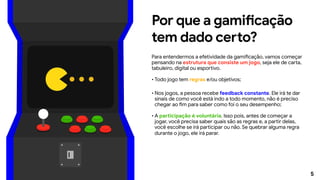 5
Por que a gamificação
tem dado certo?
Para entendermos a efetividade da gamificação, vamos começar
pensando na estrutura que consiste um jogo, seja ele de carta,
tabuleiro, digital ou esportivo.
•	Todo jogo tem regras e/ou objetivos;
•	Nos jogos, a pessoa recebe feedback constante. Ele irá te dar
sinais de como você está indo a todo momento, não é preciso
chegar ao fim para saber como foi o seu desempenho;
•	A participação é voluntária. Isso pois, antes de começar a
jogar, você precisa saber quais são as regras e, a partir delas,
você escolhe se irá participar ou não. Se quebrar alguma regra
durante o jogo, ele irá parar.
 
