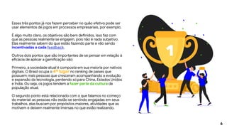 6
Esses três pontos já nos fazem perceber no quão efetivo pode ser
usar elementos de jogos em processos empresariais, por exemplo.
É algo muito claro, os objetivos são bem definidos, isso faz com
que as pessoas realmente se engajem, pois não é nada subjetivo.
Elas realmente sabem do que estão fazendo parte e vão sendo
incentivadas a cada feedback.
Outros dois pontos que são importantes de se pensar em relação à
eficácia de aplicar a gamificação são:
Primeiro, a sociedade atual é composta em sua maioria por nativos
digitais. O Brasil ocupa o 4º lugar no ranking de países que
possuem mais pessoas que cresceram acompanhando a evolução
e expansão da tecnologia, perdendo só para China, Estados Unidos
e Índia. Ou seja, os jogos tendem a fazer parte da cultura da
população atual.
O segundo ponto está relacionado com o que falamos no começo
do material: as pessoas não estão se sentindo engajadas em seus
trabalhos, elas buscam por propósitos maiores, atividades que as
motivem e deixem realmente imersas no que estão realizando.
1
 