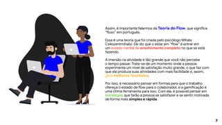 7
Assim, é importante falarmos da Teoria do Flow, que significa
“fluxo” em português.
Essa é uma teoria que foi criada pelo psicólogo Mihaly
Csikszentmihalyi. Ele diz que o estar em “flow” é entrar em
um estado mental de envolvimento completo no que se está
fazendo.
A imersão na atividade é tão grande que você não percebe
o tempo passar. Trata-se de um momento onde a pessoa
experimenta um nível de satisfação muito grande, o que faz com
que ela produza suas atividades com mais facilidade e, assim,
gere melhores resultados.
Por isso, é necessário pensar em formas para que o trabalho
ofereça o estado de flow para o colaborador, e a gamificação é
uma ótima ferramenta para isso. Com ela, é possível pensar em
estratégias que farão a pessoa se satisfazer e se sentir motivada
de forma mais simples e rápida.
 