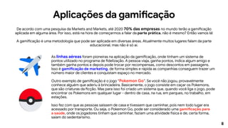 8
Aplicações da gamificação
De acordo com uma pesquisa da Markets and Markets, até 2020 70% das empresas no mundo terão a gamificação
aplicada em alguma área. Por isso, está na hora de começarmos a falar da parte prática, não é mesmo? Então vamos lá!
A gamificação é uma metodologia que pode ser aplicada em diversas áreas. Atualmente muitos lugares falam da parte
educacional, mas não é só aí.
As linhas aéreas foram pioneiras na aplicação da gamificação, onde tinham um sistema de
pontos utilizado no programa de fidelização. A pessoa viaja, ganha pontos, indica algum amigo e
também ganha pontos e depois pode trocar por recompensas, como descontos em passagens.
Isso é gamificação de marketing, de forma simples e rápida as companhias conseguem trazer um
número maior de clientes e conquistam espaço no mercado.
Outro exemplo de gamificação é o jogo “Pokemon Go”. Se você não jogou, provavelmente
conhece alguém que aderiu à brincadeira. Basicamente, o jogo consiste em caçar os Pokemons,
que são criaturas da ficção. Mas para isso foi criado um sistema que, quando você liga o jogo, pode
encontrar os Pokemons em qualquer lugar - dentro de casa, na rua, em parques, no trabalho, em
estações.
Isso fez com que as pessoas saíssem de casa e tivessem que caminhar, pois nem todo lugar era
acessado por transporte. Ou seja, o Pokemon Go, pode ser considerado uma gamificação para
a saúde, onde os jogadores tinham que caminhar, faziam uma atividade física e de, certa forma,
saíam do sedentarismo.
 