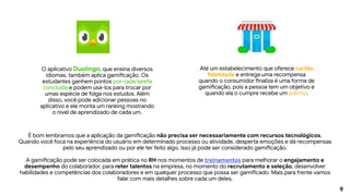 9
É bom lembramos que a aplicação da gamificação não precisa ser necessariamente com recursos tecnológicos.
Quando você foca na experiência do usuário em determinado processo ou atividade, desperta emoções e dá recompensas
pelo seu aprendizado ou por ele ter feito algo, isso já pode ser considerado gamificação.
A gamificação pode ser colocada em prática no RH nos momentos de treinamentos para melhorar o engajamento e
desempenho do colaborador, para reter talentos na empresa, no momento do recrutamento e seleção, desenvolver
habilidades e competências dos colaboradores e em qualquer processo que possa ser gamificado. Mais para frente vamos
falar com mais detalhes sobre cada um deles.
O aplicativo Duolingo, que ensina diversos
idiomas, também aplica gamificação. Os
estudantes ganhem pontos por cada tarefa
concluída e podem usá-los para trocar por
umas espécie de folga nos estudos. Além
disso, você pode adicionar pessoas no
aplicativo e ele monta um ranking mostrando
o nível de aprendizado de cada um.
Até um estabelecimento que oferece cartão
fidelidade e entrega uma recompensa
quando o consumidor finaliza é uma forma de
gamificação, pois a pessoa tem um objetivo e
quando ela o cumpre recebe um prêmio.
 