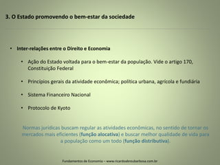 3. O Estado promovendo o bem-estar da sociedade
Fundamentos de Economia – www.ricardoabreubarbosa.com.br
• Inter-relações entre o Direito e Economia
• Ação do Estado voltada para o bem-estar da população. Vide o artigo 170,
Constituição Federal
• Princípios gerais da atividade econômica; política urbana, agrícola e fundiária
• Sistema Financeiro Nacional
• Protocolo de Kyoto
Normas jurídicas buscam regular as atividades econômicas, no sentido de tornar os
mercados mais eficientes (função alocativa) e buscar melhor qualidade de vida para
a população como um todo (função distributiva).
 