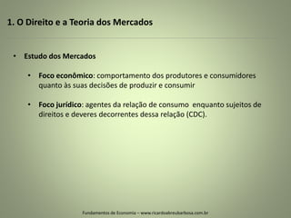 1. O Direito e a Teoria dos Mercados
Fundamentos de Economia – www.ricardoabreubarbosa.com.br
• Estudo dos Mercados
• Foco econômico: comportamento dos produtores e consumidores
quanto às suas decisões de produzir e consumir
• Foco jurídico: agentes da relação de consumo enquanto sujeitos de
direitos e deveres decorrentes dessa relação (CDC).
 