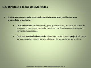 1. O Direito e a Teoria dos Mercados
Fundamentos de Economia – www.ricardoabreubarbosa.com.br
• Produtores e Consumidores atuando em vários mercados, verifica-se uma
propriedade importante:
• “A Mão Invisível” (Adam Smith), pela qual cada um, ao atuar na busca do
seu próprio bem-estar particular, realiza o que é mais conveniente para o
conjunto da sociedade.
• Qualquer interferência estatal na livre concorrência seria prejudicial, tanto
para compradores como para vendedores de mercadorias ou serviços.
 