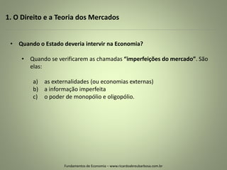 1. O Direito e a Teoria dos Mercados
Fundamentos de Economia – www.ricardoabreubarbosa.com.br
• Quando o Estado deveria intervir na Economia?
• Quando se verificarem as chamadas “imperfeições do mercado”. São
elas:
a) as externalidades (ou economias externas)
b) a informação imperfeita
c) o poder de monopólio e oligopólio.
 