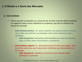 1. O Direito e a Teoria dos Mercados
Fundamentos de Economia – www.ricardoabreubarbosa.com.br
a) Externalidades
• Ocorre quando a produção ou o consumo de um bem acarreta efeitos positivos
ou negativos sobre outros indivíduos ou empresas, que não se refletem nos
preços de mercado.
• Externalidade positiva: Ex.: ocorre quando uma empresa polui os rios de
uma cidade para efetivar sua produção. Gera custos adicionais para a
sociedade.
• Ação do governo: internalizar externalidades por meio de impostos,
taxas e multas sobre consumidores e produtores.
• Externalidade negativa. Ex.: desenvolvimento de novas tecnologias. Gera
benefícios adicionais que transcendem indivíduos que desenvolveram a
tecnologia.
• Ação do governo: subsídios ou incentivos que induzam maior
produção ou consumo.
 