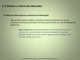 1. O Direito e a Teoria dos Mercados
Fundamentos de Economia – www.ricardoabreubarbosa.com.br
b) Falhas de informação (ou assimetria de informação)
• Não há informação completa a respeito de determinado bem ou serviço,
impedindo a tomada de decisões corretas quando forem ao mercado desejando
adquiri-los.
• Ação do governo: regulamentação da comercialização de bens e
serviços. Ex.: normas quanto a prazo de validade de produtos,
obrigatoriedade do uso de cinto de segurança para trafegar com
veículos autoterrestres, etc..
 