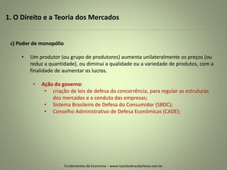1. O Direito e a Teoria dos Mercados
Fundamentos de Economia – www.ricardoabreubarbosa.com.br
c) Poder de monopólio
• Um produtor (ou grupo de produtores) aumenta unilateralmente os preços (ou
reduz a quantidade), ou diminui a qualidade ou a variedade de produtos, com a
finalidade de aumentar os lucros.
• Ação do governo:
• criação de leis de defesa da concorrência, para regular as estruturas
dos mercados e a conduta das empresas;
• Sistema Brasileiro de Defesa do Consumidor (SBDC);
• Conselho Administrativo de Defesa Econômicas (CADE);
 