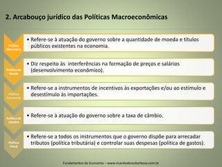 2. Arcabouço jurídico das Políticas Macroeconômicas
Fundamentos de Economia – www.ricardoabreubarbosa.com.br
Política
Monetária
• Refere-se à atuação do governo sobre a quantidade de moeda e títulos
públicos existentes na economia.
Política de
Renda
• Diz respeito às interferências na formação de preços e salários
(desenvolvimento econômico).
Política
Comercial
• Refere-se a instrumentos de incentivos às exportações e/ou ao estímulo e
desestímulo às importações.
Política de
Câmbio
• Refere-se à atuação do governo sobre a taxa de câmbio.
Política
Fiscal
• Refere-se a todos os instrumentos que o governo dispõe para arrecadar
tributos (política tributária) e controlar suas despesas (política de gastos).
 