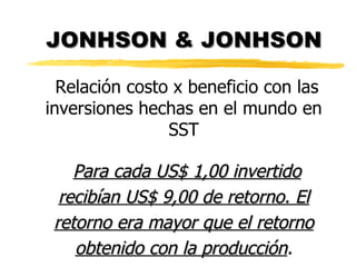 JONHSON & JONHSON Relación costo x beneficio con las inversiones hechas en el mundo en SST Para cada US$ 1,00 invertido recibían US$ 9,00 de retorno. El retorno era mayor que el retorno obtenido con la producción . 