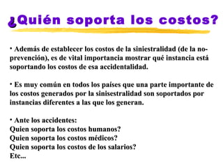 ¿ Quién soporta los costos? Además de establecer los costos de la siniestralidad (de la no-prevención), es de vital importancia mostrar qué instancia está soportando los costos de esa accidentalidad. Es muy común en todos los países que una parte importante de los costos generados por la sinisestralidad son soportados por instancias diferentes a las que los generan.  Ante los accidentes: Quien soporta los costos humanos?  Quien soporta los costos médicos? Quien soporta los costos de los salarios? Etc... 