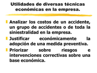 Utilidades de diversas técnicas económicas en la empresa. Analizar los costos de un accidente, un grupo de accidentes o de toda la siniestralidad en la empresa. Justificar económicamente la adopción de una medida preventiva. Priorizar sobre riesgos e intervenciones correctivas sobre una base económica. 