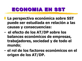 ECONOMIA EN SST La perspectiva econ ó mica sobre SST puede ser estudiada en relaci ó n a las causas y consecuencias:  -  el efecto de los AT/DP sobre los balances econ ó micos de empresas, trabajadores, sociedad y de todo el mundo ;   - el rol de los factores econ ó micos en el origen de los AT/DP. 