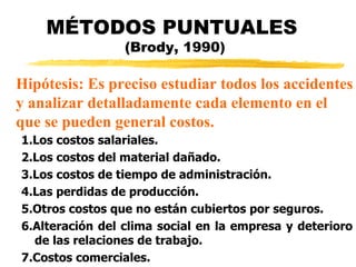 MÉTODOS PUNTUALES  (Brody, 1990) 1.Los costos salariales.  2.Los costos del material dañado.  3.Los costos de tiempo de administración. 4.Las perdidas de producción. 5.Otros costos que no están cubiertos por seguros.  6.Alteración del clima social en la empresa y deterioro de las relaciones de trabajo. 7.Costos comerciales. Hipótesis: Es preciso estudiar todos los accidentes y analizar detalladamente cada elemento en el  que se pueden general costos. 