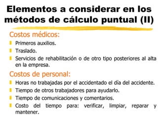 Elementos a considerar en los métodos de cálculo puntual (II) Costos médicos: Primeros auxilios. Traslado. Servicios de rehabilitación o de otro tipo posteriores al alta en la empresa. Costos de personal: Horas no trabajadas por el accidentado el día del accidente. Tiempo de otros trabajadores para ayudarlo. Tiempo de comunicaciones y comentarios. Costo del tiempo para: verificar, limpiar, reparar y mantener. 