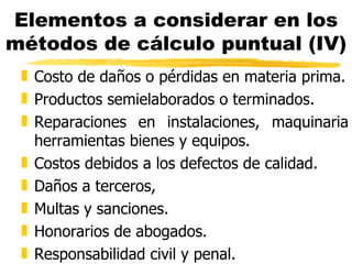 Elementos a considerar en los métodos de cálculo puntual (IV) Costo de daños o pérdidas en materia prima. Productos semielaborados o terminados. Reparaciones en instalaciones, maquinaria herramientas bienes y equipos. Costos debidos a los defectos de calidad. Daños a terceros,  Multas y sanciones.  Honorarios de abogados. Responsabilidad civil y penal. 