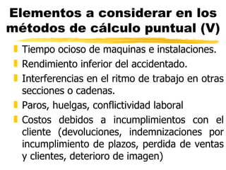 Elementos a considerar en los métodos de cálculo puntual (V) Tiempo ocioso de maquinas e instalaciones. Rendimiento inferior del accidentado. Interferencias en el ritmo de trabajo en otras secciones o cadenas. Paros, huelgas, conflictividad laboral Costos debidos a incumplimientos con el cliente (devoluciones, indemnizaciones por incumplimiento de plazos, perdida de ventas y clientes, deterioro de imagen) 