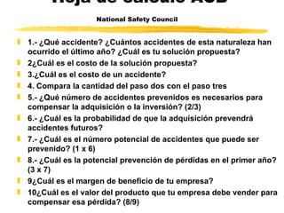 Hoja de calculo ACB National Safety Council   1.- ¿Qué accidente? ¿Cuántos accidentes de esta naturaleza han ocurrido el último año? ¿Cuál es tu solución propuesta?  2¿Cuál es el costo de la solución propuesta?  3.¿Cuál es el costo de un accidente?  4. Compara la cantidad del paso dos con el paso tres  5.- ¿Qué número de accidentes prevenidos es necesarios para compensar la adquisición o la inversión? (2/3)  6.- ¿Cuál es la probabilidad de que la adquisición prevendrá accidentes futuros? 7.- ¿Cuál es el número potencial de accidentes que puede ser prevenido? (1 x 6) 8.- ¿Cuál es la potencial prevención de pérdidas en el primer año? (3 x 7) 9¿Cuál es el margen de beneficio de tu empresa? 10¿Cuál es el valor del producto que tu empresa debe vender para compensar esa pérdida? (8/9) 
