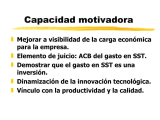 Capacidad motivadora Mejorar a visibilidad de la carga económica para la empresa. Elemento de juicio: ACB del gasto en SST. Demostrar que el gasto en SST es una inversión. Dinamización de la innovación tecnológica. Vínculo con la productividad y la calidad. 