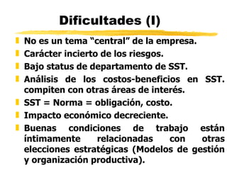 Dificultades (I) No es un tema “central” de la empresa.  Carácter incierto de los riesgos.  Bajo status de departamento de SST.   Análisis de los costos-beneficios en SST. compiten con otras áreas de interés. SST = Norma = obligación, costo. Impacto económico decreciente. Buenas condiciones de trabajo están íntimamente relacionadas con otras elecciones estratégicas (Modelos de gestión y organización productiva). 