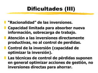 Dificultades (III) “ Racionalidad” de las inversiones.  Capacidad limitada para absorber nueva información, sobrecarga de trabajo. Atención a las inversiones directamente productivas, no al control de perdidas. Control de la inversión (capacidad de optimizar la inversión). Las técnicas de control de pérdidas suponen en general optimizar acciones de gestión, no inversiones directas para ahorrar. 