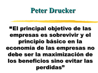 “ El principal objetivo de las empresas es sobrevivir y el principio básico en la economía de las empresas no debe ser la maximización de los beneficios sino evitar las perdidas” Peter Drucker 