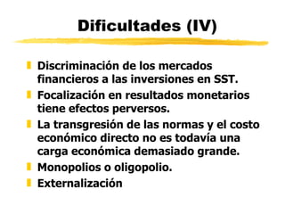 Dificultades (IV) Discriminación de los mercados financieros a las inversiones en SST. Focalización en resultados monetarios tiene efectos perversos. La transgresión de las normas y el costo económico directo no es todavía una carga económica demasiado grande. Monopolios o oligopolio. Externalización 