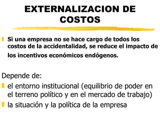 EXTERNALIZACION DE COSTOS Si una empresa no se hace cargo de todos los costos de la accidentalidad, se reduce el impacto de los incentivos económicos endógenos.   Depende de: el entorno institucional (equilibrio de poder en el terreno político y en el mercado de trabajo) la situación y la política de la empresa 
