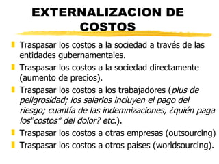 EXTERNALIZACION DE COSTOS Traspasar los costos a la sociedad a través de las entidades gubernamentales. Traspasar los costos a la sociedad directamente (aumento de precios). Traspasar los costos a los trabajadores ( plus de peligrosidad; los salarios incluyen el pago del riesgo; cuantía de las indemnizaciones, ¿quién paga los“costos” del dolor? etc .). Traspasar los costos a otras empresas (outsourcing)  Traspasar los costos a otros países (worldsourcing). 